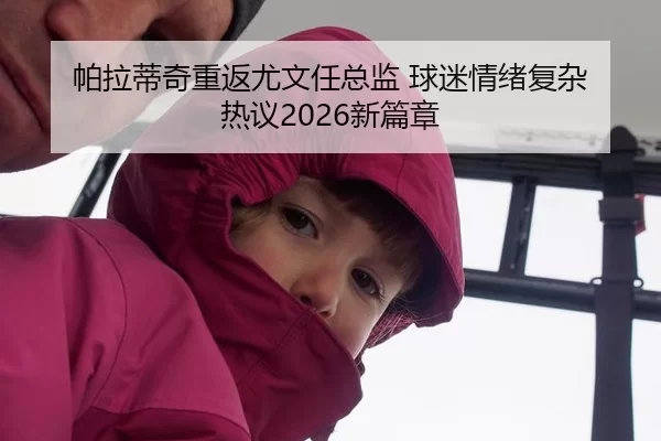 帕拉蒂奇重返尤文任总监 球迷情绪复杂 热议2026新篇章