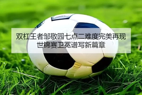 双杠王者邹敬园七点二难度完美再现 世锦赛卫冕谱写新篇章