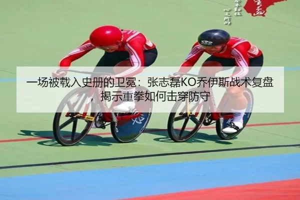 一场被载入史册的卫冕：张志磊KO乔伊斯战术复盘，揭示重拳如何击穿防守